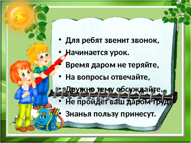 Для ребят звенит звонок, Начинается урок. Время даром не теряйте, На вопросы отвечайте, Дружно тему обсуждайте. Не пройдёт ваш даром труд, Знанья пользу принесут. 