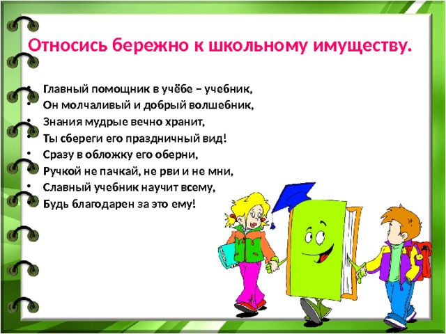 Относись бережно к школьному имуществу.  Главный помощник в учёбе – учебник, Он молчаливый и добрый волшебник, Знания мудрые вечно хранит, Ты сбереги его праздничный вид! Сразу в обложку его оберни, Ручкой не пачкай, не рви и не мни, Славный учебник научит всему, Будь благодарен за это ему! 