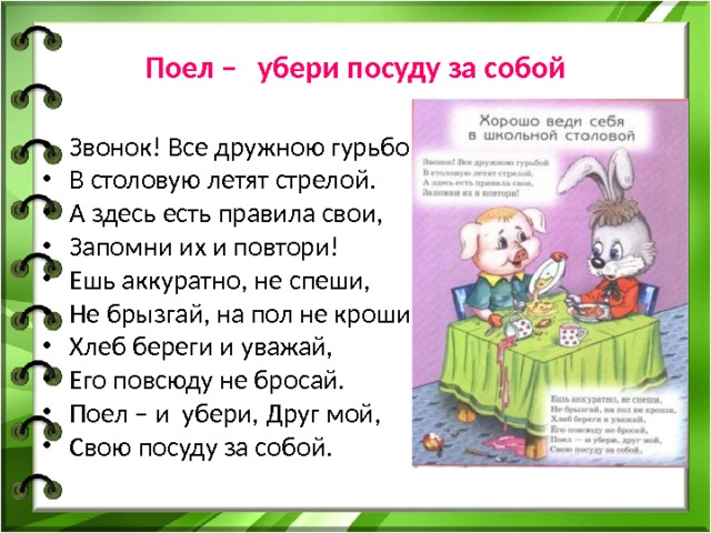 Поел – убери посуду за собой Звонок! Все дружною гурьбой В столовую летят стрелой. А здесь есть правила свои, Запомни их и повтори! Ешь аккуратно, не спеши, Не брызгай, на пол не кроши, Хлеб береги и уважай, Его повсюду не бросай. Поел – и убери, Друг мой, Свою посуду за собой. 