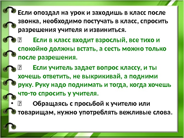 Если опоздал на урок и заходишь в класс после звонка, необходимо постучать в класс, спросить разрешения учителя и извиниться.        Если в класс входит взрослый, все тихо и спокойно должны встать, а сесть можно только после разрешения.       Если учитель задает вопрос классу, и ты хочешь ответить, не выкрикивай, а подними руку. Руку надо поднимать и тогда, когда хочешь что-то спросить у учителя.       Обращаясь с просьбой к учителю или товарищам, нужно употреблять вежливые слова. 