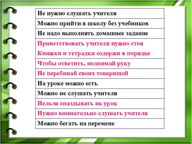 Не нужно слушать учителя Можно прийти в школу без учебников Не надо выполнять домашнее задание Приветствовать учителя нужно стоя Книжки и тетрадки содержи в порядке Чтобы ответить, поднимай руку Не перебивай своих товарищей На уроке можно есть Можно не слушать учителя Нельзя опаздывать на урок Нужно внимательно слушать учителя Можно бегать на перемене 