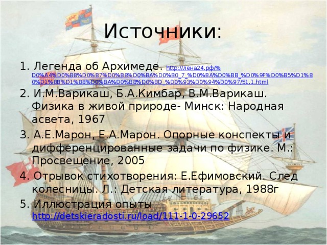 Источники: 1. Легенда об Архимеде. http:// лена24.рф/% D0%A4%D0%B8%D0%B7%D0%B8%D0%BA%D0%B0_7_%D0%BA%D0%BB_%D0%9F%D0%B5%D1%80%D1%8B%D1%88%D0%BA%D0%B8%D0%BD_%D0%93%D0%94%D0%97/51.1.html 2. И.М.Варикаш, Б.А.Кимбар, В.М.Варикаш. Физика в живой природе- Минск: Народная асвета, 1967 3. А.Е.Марон, Е.А.Марон. Опорные конспекты и дифференцированные задачи по физике. М.: Просвещение, 2005 4. Отрывок стихотворения: Е.Ефимовский. След колесницы. Л.: Детская литература, 1988г 5. Иллюстрация опыты http://detskieradosti.ru/load/111-1-0-29652