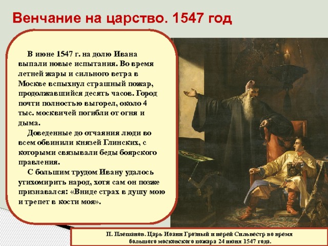 Венчание на царство. 1547 год В июне 1547 г. на долю Ивана выпали новые испытания. Во время летней жары и сильного ветра в Москве вспыхнул страшный пожар, продолжавшийся десять часов. Город почти полностью выгорел, около 4 тыс. москвичей погибли от огня и дыма. Доведенные до отчаяния люди во всем обвинили князей Глинских, с которыми связывали беды боярского правления. С большим трудом Ивану удалось утихомирить народ, хотя сам он позже признавался: «Вниде страх в душу мою и трепет в кости моя». П. Плешанов. Царь Иоанн Грозный и иерей Сильвестр во время  большого московского пожара 24 июня 1547 года. 