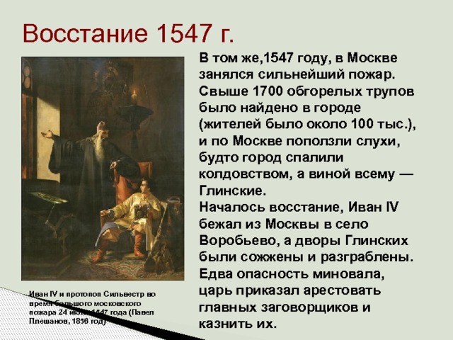 Восстание 1547 г. В том же,1547 году, в Москве занялся сильнейший пожар. Свыше 1700 обгорелых трупов было найдено в городе (жителей было около 100 тыс.), и по Москве поползли слухи, будто город спалили колдовством, а виной всему — Глинские. Началось восстание, Иван IV бежал из Москвы в село Воробьево, а дворы Глинских были сожжены и разграблены. Едва опасность миновала, царь приказал арестовать главных заговорщиков и казнить их.    Иван IV и протопоп Сильвестр во время большого московского пожара 24 июня 1547 года (Павел Плешанов, 1856 год) 