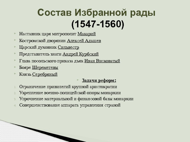 Состав Избранной рады  (1547-1560) Наставник царя митрополит Макарий Костромской дворянин Алексей Адашев Царский духовник Сильвестр Представитель знати Андрей Курбский Глава посольского приказа дьяк Иван Висковатый Бояре Шереметевы Князь Серебряный Задачи реформ: Ограничение привилегий крупной аристократии Укрепление военно-полицейской опоры монархии Упрочнение материальной и финансовой базы монархии Совершенствование аппарата управления страной 