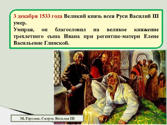 3 декабря 1533 года Великий князь всея Руси Василий III умер. Умирая, он благословил на великое княжение трехлетнего сына Ивана при регентше-матери Елене Васильевне Глинской. М. Горелик. Смерть Василия III 