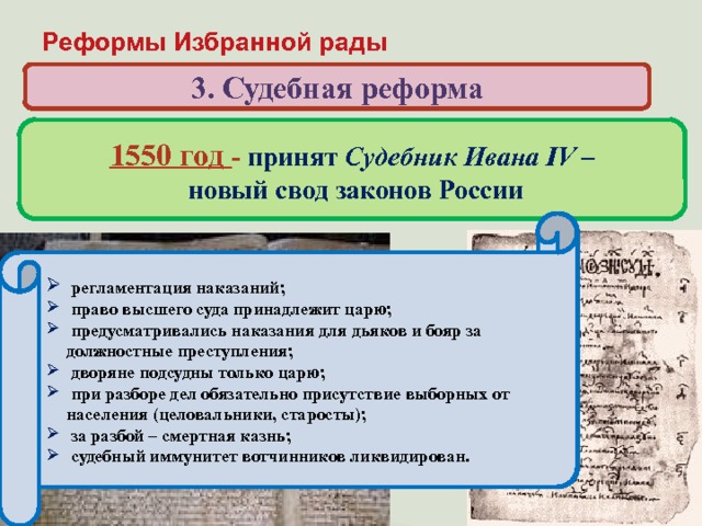 Реформы Избранной рады 3. Судебная реформа 1550 год - принят Судебник Ивана IV –  новый свод законов России Когда и кем был принят свод законов, по которому жила России в первой половине XVI века?  регламентация наказаний;  право высшего суда принадлежит царю;  предусматривались наказания для дьяков и бояр за должностные преступления;  дворяне подсудны только царю;  при разборе дел обязательно присутствие выборных от населения (целовальники, старосты);  за разбой – смертная казнь;  судебный иммунитет вотчинников ликвидирован.  ограничение власти наместников за счет сокращения судебных функций и усиления контроля со стороны центральной администрации; запрещение превращать в холопов детей боярских;  увеличение «пожилого» во время перехода крестьян в Юрьев день;  введение единой меры поземельного налога – большой сохи (до 1679 г.)  население страны обязано было нести тягло – комплекс натуральных и денежных повиннойстей; 