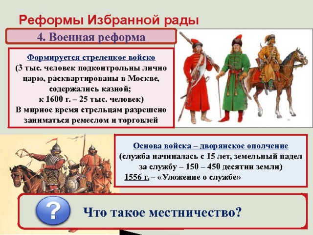 Реформы Избранной рады 4. Военная реформа Формируется стрелецкое войско (3 тыс. человек подконтрольны лично царю, расквартированы в Москве, содержались казной; к 1600 г. – 25 тыс. человек) В мирное время стрельцам разрешено заниматься ремеслом и торговлей Основа войска – дворянское ополчение (служба начиналась с 15 лет, земельный надел за службу – 150 – 450 десятин земли)  1556 г. – «Уложение о службе» «Государев родословец» – упорядочивание местнических споров (на время войны местничество запрещалось) Что такое местничество? 