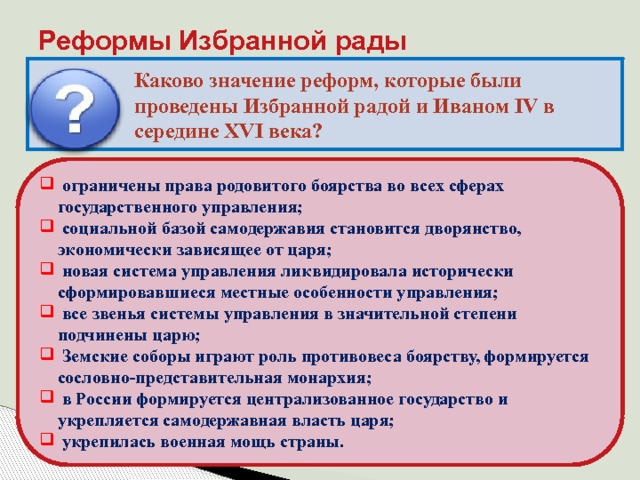 Реформы Избранной рады Каково значение реформ, которые были проведены Избранной радой и Иваном IV в середине XVI века?  ограничены права родовитого боярства во всех сферах государственного управления;  социальной базой самодержавия становится дворянство, экономически зависящее от царя;  новая система управления ликвидировала исторически сформировавшиеся местные особенности управления;  все звенья системы управления в значительной степени подчинены царю;  Земские соборы играют роль противовеса боярству, формируется сословно-представительная монархия;  в России формируется централизованное государство и укрепляется самодержавная власть царя;  укрепилась военная мощь страны. 