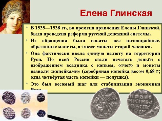 Елена Глинская В 1535—1538 гг., во времена правления Елены Глинской, была проведена реформа русской денежной системы. Из обращения были изъяты все низкопробные, обрезанные монеты, а также монеты старой чеканки. Она фактически ввела единую валюту на территории Руси. По всей России стали печатать деньги с изображением всадника с копьем, отчего и монеты назвали «копейками» (серебряная копейка весом 0,68 г; одна четвёртая часть копейки — полушка). Это был весомый шаг для стабилизации экономики Руси. 