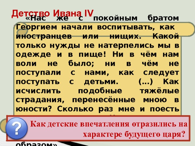 Детство Ивана IV «Нас же с покойным братом Георгием начали воспитывать, как иностранцев или нищих. Какой только нужды не натерпелись мы в одежде и в пище! Ни в чём нам воли не было; ни в чём не поступали с нами, как следует поступать с детьми. (…) Как исчислить подобные тяжёлые страдания, перенесённые мною в юности? Сколько раз мне и поесть не давали вовремя. Что же сказать о доставшейся мне родительской казне? Всё расхитили коварным образом». Иван рос беспризорным, но зорким сиротой в обстановке придворных интриг, борьбы и насилия, проникавших в его детскую опочивальню даже ночью. Детство осталось в памяти Ивана как время обид и унижений, конкретную картину которых он лет через 20 дал в своих письмах к князю Курбскому. Как детские впечатления отразились на характере будущего царя? 