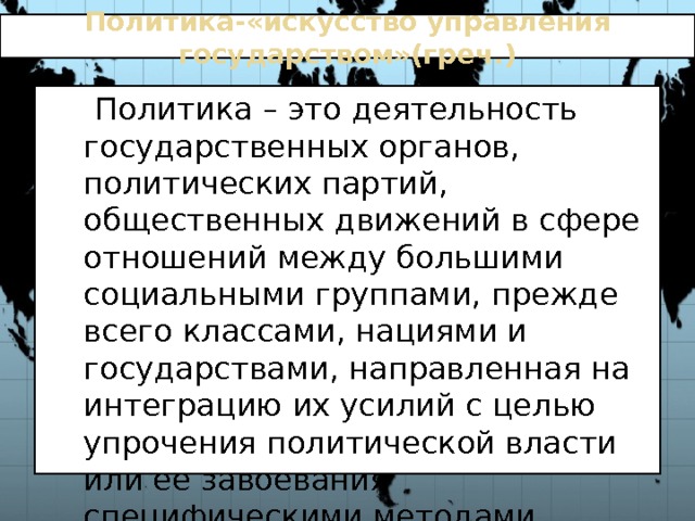 Политика-«искусство управления государством»(греч.)  Политика – это деятельность государственных органов, политических партий, общественных движений в сфере отношений между большими социальными группами, прежде всего классами, нациями и государствами, направленная на интеграцию их усилий с целью упрочения политической власти или ее завоевания специфическими методами 