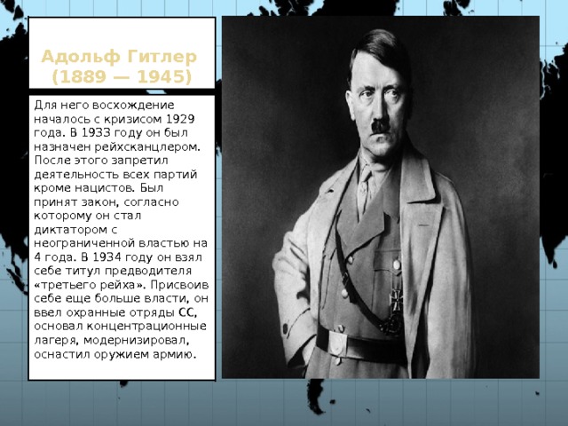 Адольф Гитлер  (1889 — 1945) Для него восхождение началось с кризисом 1929 года. В 1933 году он был назначен рейхсканцлером. После этого запретил деятельность всех партий кроме нацистов. Был принят закон, согласно которому он стал диктатором с неограниченной властью на 4 года. В 1934 году он взял себе титул предводителя «третьего рейха». Присвоив себе еще больше власти, он ввел охранные отряды СС, основал концентрационные лагеря, модернизировал, оснастил оружием армию. 