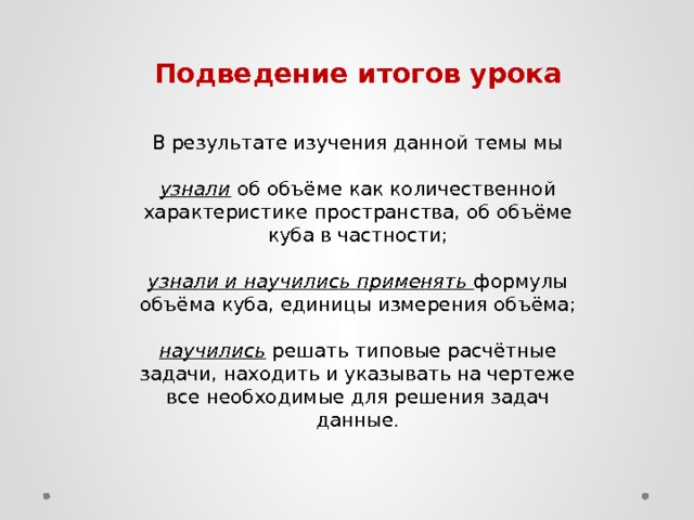 Подведение итогов урока В результате изучения данной темы мы узнали об объёме как количественной характеристике пространства, об объёме куба в частности; узнали и научились применять  формулы объёма куба, единицы измерения объёма; научились решать типовые расчётные задачи, находить и указывать на чертеже все необходимые для решения задач данные.   