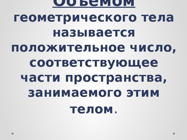 Объёмом  геометрического тела называется положительное число, соответствующее части пространства, занимаемого этим телом . 