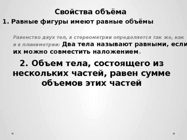 1. Равные фигуры имеют равные объёмы Свойства объёма   Равенство двух тел, в стереометрии определяется так же, как и в планиметрии: Два тела называют равными, если их можно совместить наложением . 2. Объем тела, состоящего из нескольких частей, равен сумме объемов этих частей  