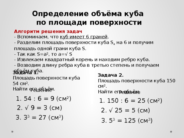 Определение объёма куба по площади поверхности Алгоритм решения задач - Вспоминаем, что куб имеет 6 граней . - Разделим площадь поверхности куба S к на 6 и получим площадь одной грани куба S. - Так как S=a 2 , то а=√ S - Извлекаем квадратный корень и находим ребро куба. - Возводим длину ребра куба в третью степень и получаем объём куба. Задача 1. Площадь поверхности куба 54 см 2 . Найти его объём. Задача 2. Площадь поверхности куба 150 см 2 . Найти его объём. Решение Решение 1. 54 : 6 = 9 (см 2 ) 1. 150 : 6 = 25 (см 2 ) 2. √ 9 = 3 (см) 2. √ 25 = 5 (см) 3. 3 3 = 27 (см 3 ) 3. 5 3 = 125 (см 3 )  