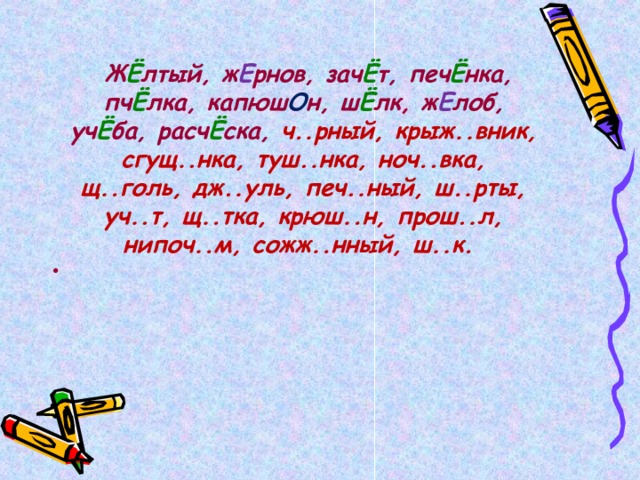   Ж Ё лтый, ж Е рнов, зач Ё т, печ Ё нка, пч Ё лка, капюш О н, ш Ё лк, ж Е лоб, уч Ё ба, расч Ё ска, ч..рный, крыж..вник, сгущ..нка, туш..нка, ноч..вка, щ..голь, дж..уль, печ..ный, ш..рты, уч..т, щ..тка, крюш..н, прош..л, нипоч..м, сожж..нный, ш..к.  