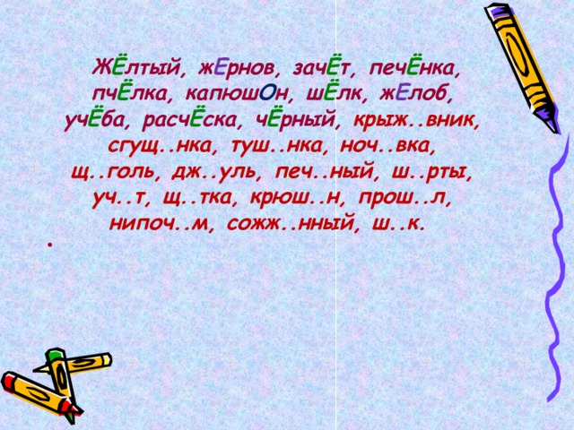   Ж Ё лтый, ж Е рнов, зач Ё т, печ Ё нка, пч Ё лка, капюш О н, ш Ё лк, ж Е лоб, уч Ё ба, расч Ё ска, ч Ё рный, крыж..вник, сгущ..нка, туш..нка, ноч..вка, щ..голь, дж..уль, печ..ный, ш..рты, уч..т, щ..тка, крюш..н, прош..л, нипоч..м, сожж..нный, ш..к.  