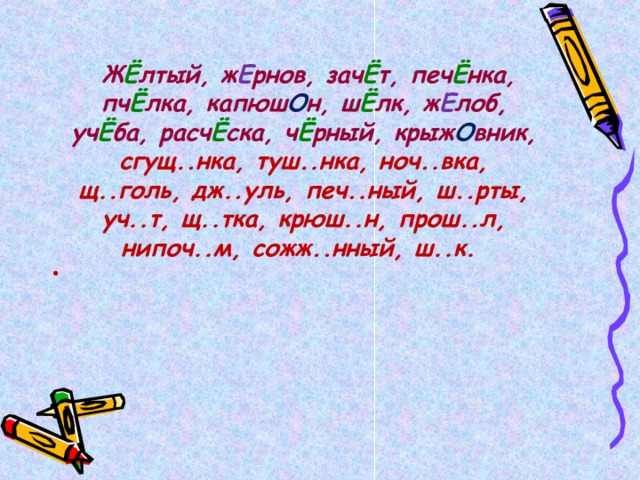   Ж Ё лтый, ж Е рнов, зач Ё т, печ Ё нка, пч Ё лка, капюш О н, ш Ё лк, ж Е лоб, уч Ё ба, расч Ё ска, ч Ё рный, крыж О вник, сгущ..нка, туш..нка, ноч..вка, щ..голь, дж..уль, печ..ный, ш..рты, уч..т, щ..тка, крюш..н, прош..л, нипоч..м, сожж..нный, ш..к.  