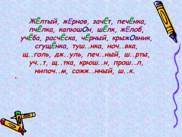   Ж Ё лтый, ж Е рнов, зач Ё т, печ Ё нка, пч Ё лка, капюш О н, ш Ё лк, ж Е лоб, уч Ё ба, расч Ё ска, ч Ё рный, крыж О вник, сгущ Ё нка, туш..нка, ноч..вка, щ..голь, дж..уль, печ..ный, ш..рты, уч..т, щ..тка, крюш..н, прош..л, нипоч..м, сожж..нный, ш..к.  