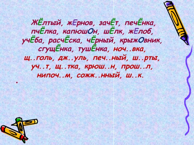   Ж Ё лтый, ж Е рнов, зач Ё т, печ Ё нка, пч Ё лка, капюш О н, ш Ё лк, ж Е лоб, уч Ё ба, расч Ё ска, ч Ё рный, крыж О вник, сгущ Ё нка, туш Ё нка , ноч..вка, щ..голь, дж..уль, печ..ный, ш..рты, уч..т, щ..тка, крюш..н, прош..л, нипоч..м, сожж..нный, ш..к.  