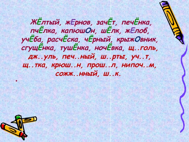   Ж Ё лтый, ж Е рнов, зач Ё т, печ Ё нка, пч Ё лка, капюш О н, ш Ё лк, ж Е лоб, уч Ё ба, расч Ё ска, ч Ё рный, крыж О вник, сгущ Ё нка, туш Ё нка, ноч Ё вка, щ..голь, дж..уль, печ..ный, ш..рты, уч..т, щ..тка, крюш..н, прош..л, нипоч..м, сожж..нный, ш..к.  