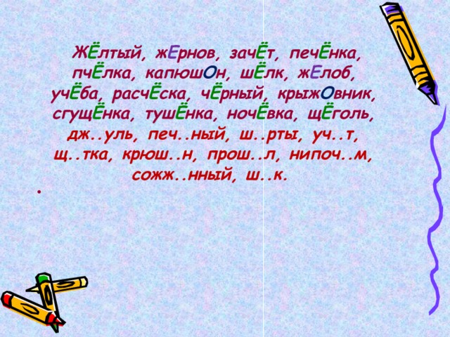   Ж Ё лтый, ж Е рнов, зач Ё т, печ Ё нка, пч Ё лка, капюш О н, ш Ё лк, ж Е лоб, уч Ё ба, расч Ё ска, ч Ё рный, крыж О вник, сгущ Ё нка, туш Ё нка, ноч Ё вка, щ Ё голь, дж..уль, печ..ный, ш..рты, уч..т, щ..тка, крюш..н, прош..л, нипоч..м, сожж..нный, ш..к.  