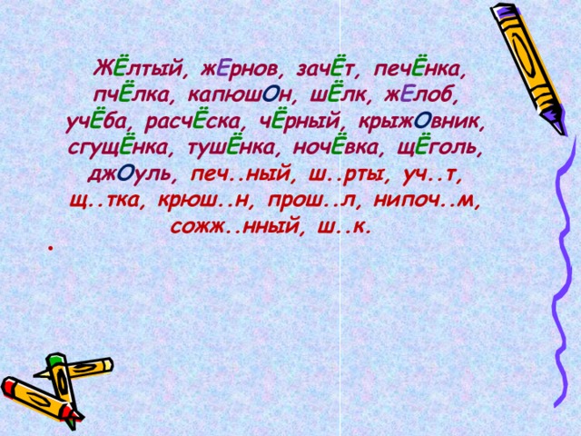   Ж Ё лтый, ж Е рнов, зач Ё т, печ Ё нка, пч Ё лка, капюш О н, ш Ё лк, ж Е лоб, уч Ё ба, расч Ё ска, ч Ё рный, крыж О вник, сгущ Ё нка, туш Ё нка, ноч Ё вка, щ Ё голь, дж О уль, печ..ный, ш..рты, уч..т, щ..тка, крюш..н, прош..л, нипоч..м, сожж..нный, ш..к.  