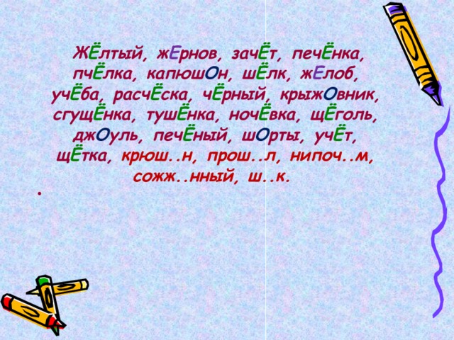   Ж Ё лтый, ж Е рнов, зач Ё т, печ Ё нка, пч Ё лка, капюш О н, ш Ё лк, ж Е лоб, уч Ё ба, расч Ё ска, ч Ё рный, крыж О вник, сгущ Ё нка, туш Ё нка, ноч Ё вка, щ Ё голь, дж О уль, печ Ё ный, ш О рты, уч Ё т, щ Ё тка, крюш..н, прош..л, нипоч..м, сожж..нный, ш..к.  