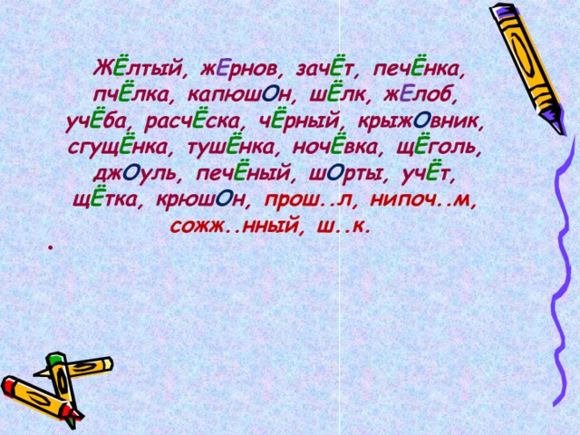   Ж Ё лтый, ж Е рнов, зач Ё т, печ Ё нка, пч Ё лка, капюш О н, ш Ё лк, ж Е лоб, уч Ё ба, расч Ё ска, ч Ё рный, крыж О вник, сгущ Ё нка, туш Ё нка, ноч Ё вка, щ Ё голь, дж О уль, печ Ё ный, ш О рты, уч Ё т, щ Ё тка, крюш О н, прош..л, нипоч..м, сожж..нный, ш..к.  