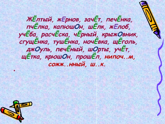   Ж Ё лтый, ж Е рнов, зач Ё т, печ Ё нка, пч Ё лка, капюш О н, ш Ё лк, ж Е лоб, уч Ё ба, расч Ё ска, ч Ё рный, крыж О вник, сгущ Ё нка, туш Ё нка, ноч Ё вка, щ Ё голь, дж О уль, печ Ё ный, ш О рты, уч Ё т, щ Ё тка, крюш О н, прош Ё л, нипоч..м, сожж..нный, ш..к.  