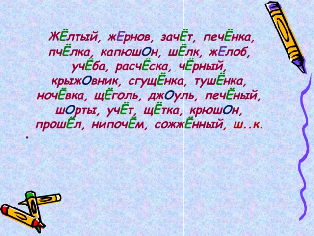   Ж Ё лтый, ж Е рнов, зач Ё т, печ Ё нка, пч Ё лка, капюш О н, ш Ё лк, ж Е лоб, уч Ё ба, расч Ё ска, ч Ё рный, крыж О вник, сгущ Ё нка, туш Ё нка, ноч Ё вка, щ Ё голь, дж О уль, печ Ё ный, ш О рты, уч Ё т, щ Ё тка, крюш О н, прош Ё л, нипоч Ё м, сожж Ё нный , ш..к.  