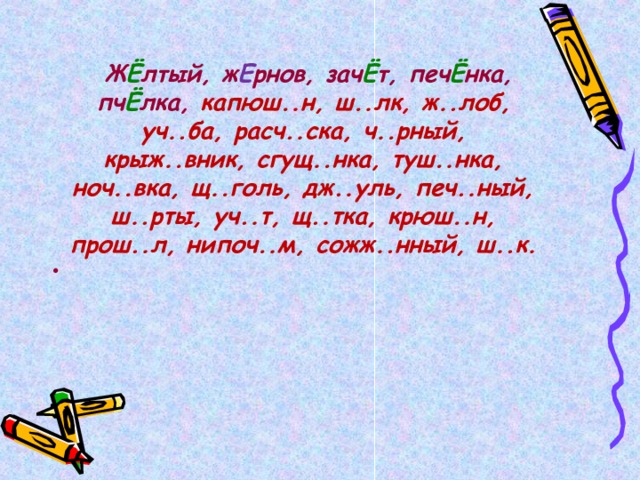   Ж Ё лтый, ж Е рнов, зач Ё т, печ Ё нка, пч Ё лка, капюш..н, ш..лк, ж..лоб, уч..ба, расч..ска, ч..рный, крыж..вник, сгущ..нка, туш..нка, ноч..вка, щ..голь, дж..уль, печ..ный, ш..рты, уч..т, щ..тка, крюш..н, прош..л, нипоч..м, сожж..нный, ш..к.  