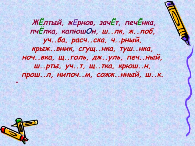   Ж Ё лтый, ж Е рнов, зач Ё т, печ Ё нка, пч Ё лка, капюш О н, ш..лк, ж..лоб, уч..ба, расч..ска, ч..рный, крыж..вник, сгущ..нка, туш..нка, ноч..вка, щ..голь, дж..уль, печ..ный, ш..рты, уч..т, щ..тка, крюш..н, прош..л, нипоч..м, сожж..нный, ш..к.  