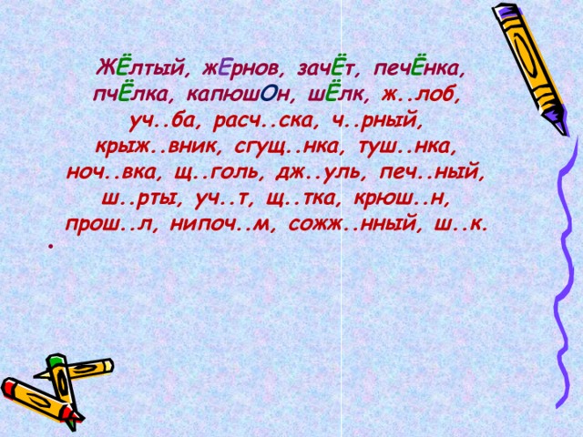   Ж Ё лтый, ж Е рнов, зач Ё т, печ Ё нка, пч Ё лка, капюш О н, ш Ё лк, ж..лоб, уч..ба, расч..ска, ч..рный, крыж..вник, сгущ..нка, туш..нка, ноч..вка, щ..голь, дж..уль, печ..ный, ш..рты, уч..т, щ..тка, крюш..н, прош..л, нипоч..м, сожж..нный, ш..к.  