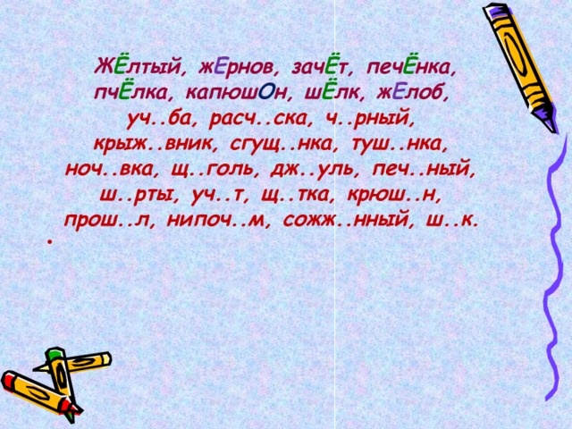   Ж Ё лтый, ж Е рнов, зач Ё т, печ Ё нка, пч Ё лка, капюш О н, ш Ё лк, ж Е лоб, уч..ба, расч..ска, ч..рный, крыж..вник, сгущ..нка, туш..нка, ноч..вка, щ..голь, дж..уль, печ..ный, ш..рты, уч..т, щ..тка, крюш..н, прош..л, нипоч..м, сожж..нный, ш..к.  