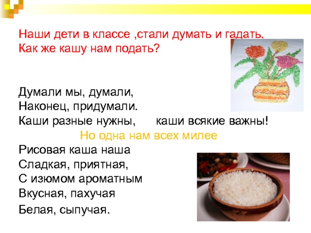           Наши дети в классе ,стали думать и гадать,  Как же кашу нам подать?    Думали мы, думали,  Наконец, придумали.  Каши разные нужны, каши всякие важны!   Но одна нам всех милее  Рисовая каша наша  Сладкая, приятная,  С изюмом ароматным  Вкусная, пахучая  Белая, сыпучая . 