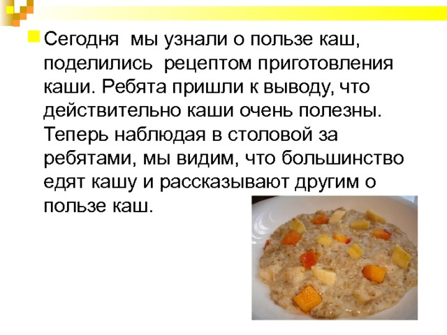 Сегодня мы узнали о пользе каш, поделились рецептом приготовления каши. Ребята пришли к выводу, что действительно каши очень полезны. Теперь наблюдая в столовой за ребятами, мы видим, что большинство едят кашу и рассказывают другим о пользе каш. 