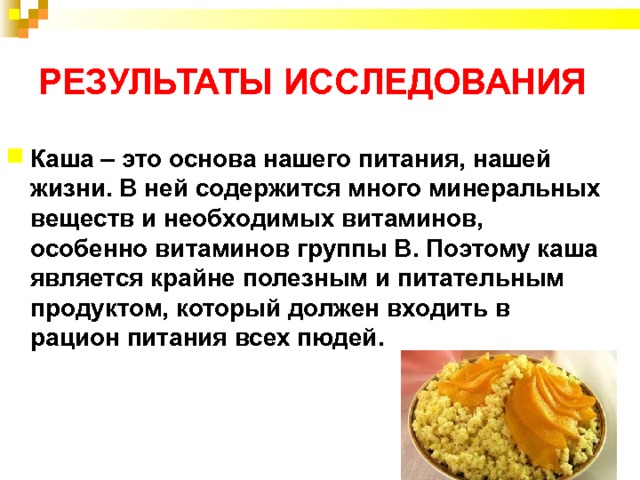 РЕЗУЛЬТАТЫ ИССЛЕДОВАНИЯ Каша – это основа нашего питания, нашей жизни. В ней содержится много минеральных веществ и необходимых витаминов, особенно витаминов группы В. Поэтому каша является крайне полезным и питательным продуктом, который должен входить в рацион питания всех пюдей. 