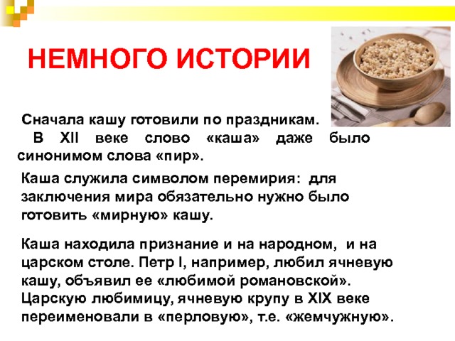 НЕМНОГО ИСТОРИИ  Сначала кашу готовили по праздникам.  В XII веке слово «каша» даже было синонимом слова «пир». Каша служила символом перемирия: для заключения мира обязательно нужно было готовить «мирную» кашу.  Каша находила признание и на народном, и на царском столе. Петр I, например, любил ячневую кашу, объявил ее «любимой романовской». Царскую любимицу, ячневую крупу в XIX веке переименовали в «перловую», т.е. «жемчужную». 