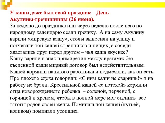                  У каши даже был свой праздник – День Акулины-гречишницы (26 июня).  За неделю до праздника или через неделю после него по народному календарю сеяли гречиху.  А на саму Акулину  варили «мирскую кашу», столы выносили на улицу и потчевали той кашей странников и нищих, а соседи хвастались друг перед другом – чья каша вкуснее?   Кашу варили в знак примирения между врагами: без съеденной каши мирный договор был недействительным.  Кашей кормили нанятого работника и подмечали, как он есть. Про плохого едока говорили: «С ним каши не сваришь!» и на работу не брали. Крестильной кашей «с потехой» кормили отца новорожденного ребенка  – соленой, перченой, с горчицей и хреном, чтобы в полной мере мог оценить  все тяготы родов своей жены. Поминальной кашей (кутьей, коливом) поминали усопших.     