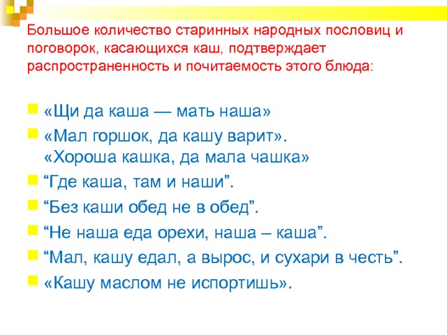 Большое количество старинных народных пословиц и поговорок, касающихся каш, подтверждает распространенность и почитаемость этого блюда:    «Щи да каша — мать наша» «Мал горшок, да кашу варит».  «Хороша кашка, да мала чашка» “ Где каша, там и наши”. “ Без каши обед не в обед”. “ Не наша еда орехи, наша – каша”. “ Мал, кашу едал, а вырос, и сухари в честь”.  «Кашу маслом не испортишь». 