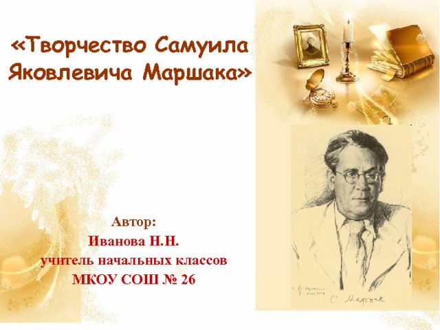 «Творчество  Самуила Яковлевича Маршака» Автор: Иванова Н.Н. учитель начальных классов МКОУ СОШ № 26 