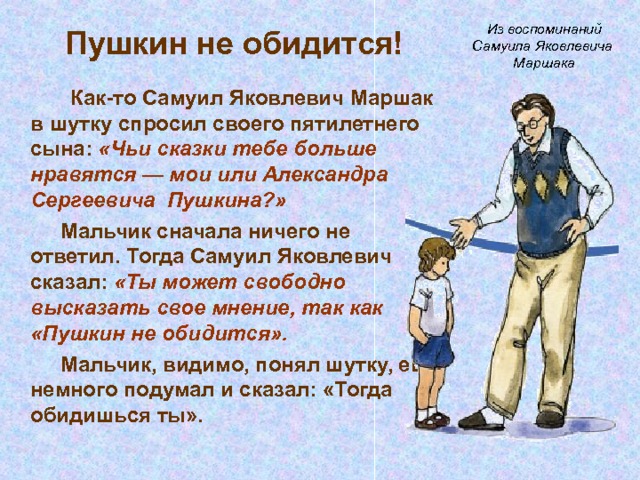  Пушкин не обидится!   Из воспоминаний Самуила Яковлевича Маршака   Как-то Самуил Яковлевич Маршак в шутку спросил своего пятилетнего сына: «Чьи сказки тебе больше нравятся — мои или Александра Сергеевича Пушкина?»    Мальчик сначала ничего не ответил. Тогда Самуил Яковлевич сказал: «Ты может свободно высказать свое мнение, так как «Пушкин не обидится».    Мальчик, видимо, понял шутку, еще немного подумал и сказал: «Тогда обидишься ты». 