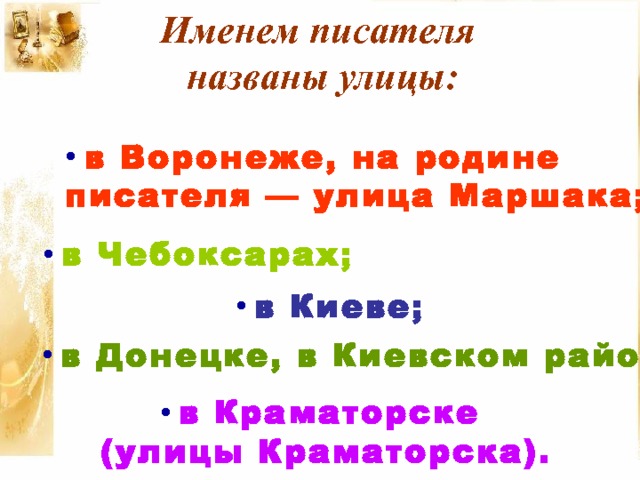 Именем писателя названы улицы:  в Воронеже, на родине писателя — улица Маршака;   в Чебоксарах;  в Киеве;  в Донецке, в Киевском районе;   в Краматорске (улицы Краматорска). 