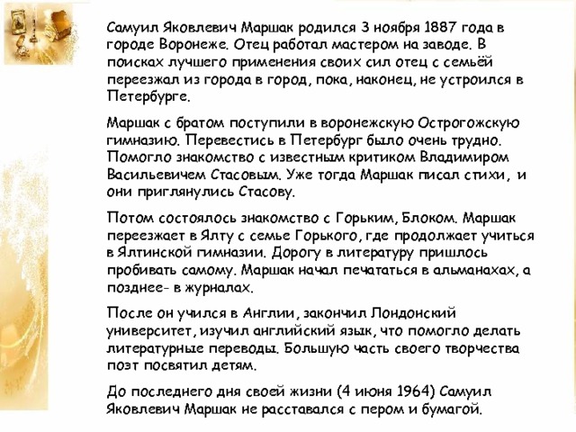 Самуил Яковлевич Маршак родился 3 ноября 1887 года в городе Воронеже. Отец работал мастером на заводе. В поисках лучшего применения своих сил отец с семьёй переезжал из города в город, пока, наконец, не устроился в Петербурге. Маршак с братом поступили в воронежскую Острогожскую гимназию. Перевестись в Петербург было очень трудно. Помогло знакомство с известным критиком Владимиром Васильевичем Стасовым. Уже тогда Маршак писал стихи, и они приглянулись Стасову. Потом состоялось знакомство с Горьким, Блоком. Маршак переезжает в Ялту с семье Горького, где продолжает учиться в Ялтинской гимназии. Дорогу в литературу пришлось пробивать самому. Маршак начал печататься в альманахах, а позднее- в журналах. После он учился в Англии, закончил Лондонский университет, изучил английский язык, что помогло делать литературные переводы. Большую часть своего творчества поэт посвятил детям. До последнего дня своей жизни (4 июня 1964) Самуил Яковлевич Маршак не расставался с пером и бумагой. 