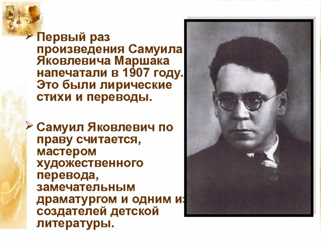 Первый раз произведения Самуила Яковлевича Маршака напечатали в 1907 году. Это были лирические стихи и переводы.  Самуил Яковлевич по праву считается, мастером художественного перевода, замечательным драматургом и одним из создателей детской литературы.  