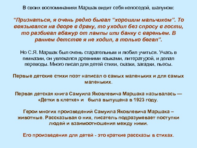 В своих воспоминаниях Маршак видит себя непоседой, шалуном: “ Признаться, я очень редко бывал “хорошим мальчиком”. То ввязывался на дворе в драку, то уходил без спросу в гости, то разбивал абажур от лампы или банку с вареньем. В раннем детстве я не ходил, а только бегал”. Но С.Я. Маршак был очень старательным и любил учиться. Учась в гимназии, он увлекался древними языками, литературой, и делал переводы. Много писал для детей стихи, сказки, загадки, пьесы.  Первые детские стихи поэт написал о самых маленьких и для самых маленьких.  Первая детская книга Самуила Яковлевича Маршака называлась — «Детки в клетке» и была выпущена в 1923 году.   Герои многих произведений Самуила Яковлевича Маршака – животные. Рассказывая о них, писатель подразумевает поступки людей и взаимоотношения между ними.  Его произведения для детей - это краткие рассказы в стихах.  