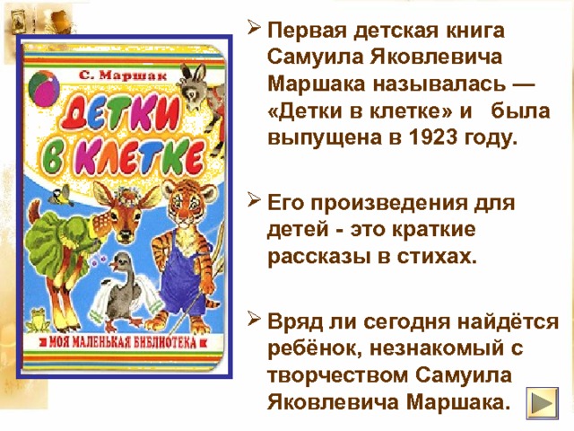 Первая детская книга Самуила Яковлевича Маршака называлась — «Детки в клетке» и была выпущена в 1923 году.   Его произведения для детей - это краткие рассказы в стихах.  Вряд ли сегодня найдётся ребёнок, незнакомый с творчеством Самуила Яковлевича Маршака. 